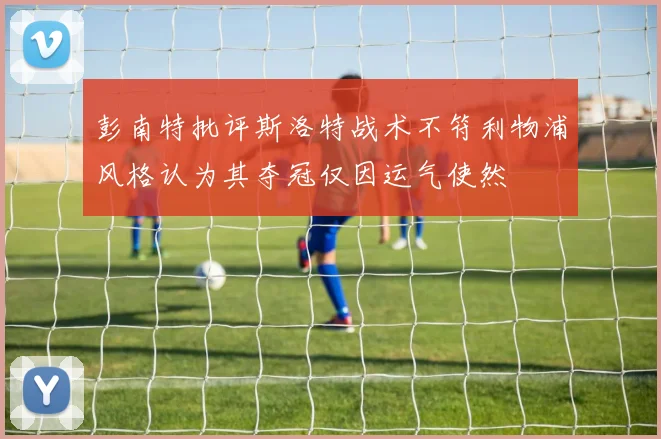 彭南特批评斯洛特战术不符利物浦风格认为其夺冠仅因运气使然