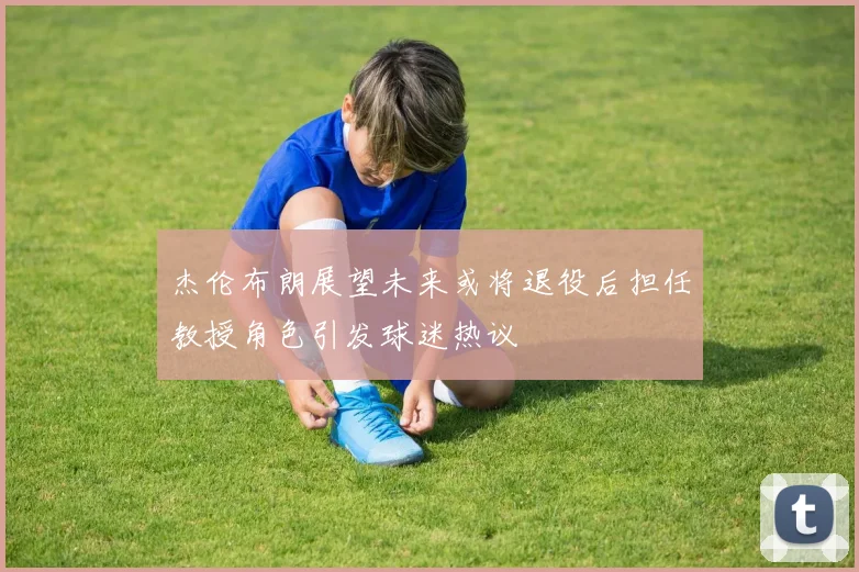 杰伦布朗展望未来或将退役后担任教授角色引发球迷热议