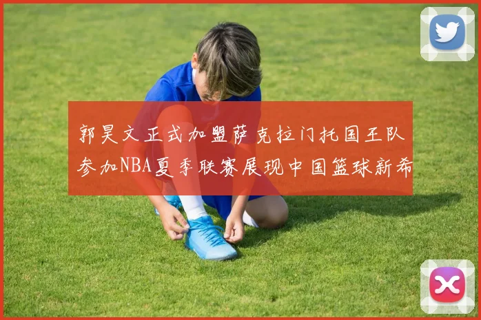 郭昊文正式加盟萨克拉门托国王队参加NBA夏季联赛展现中国篮球新希望