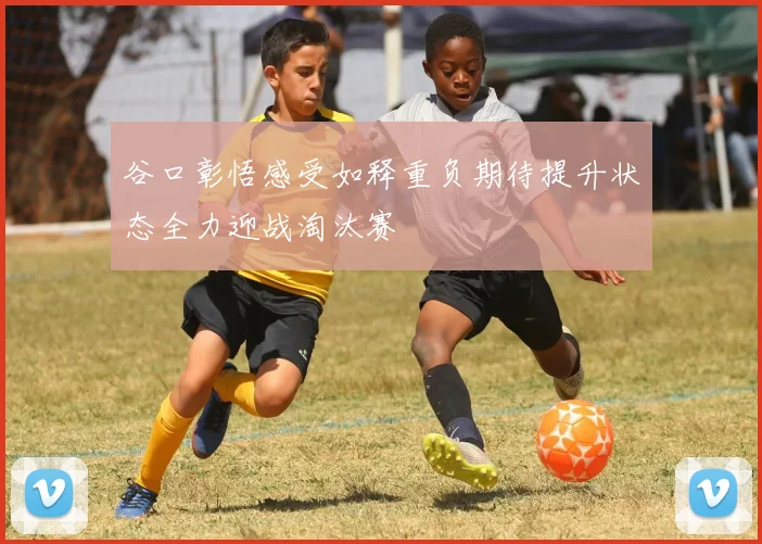谷口彰悟感受如释重负期待提升状态全力迎战淘汰赛