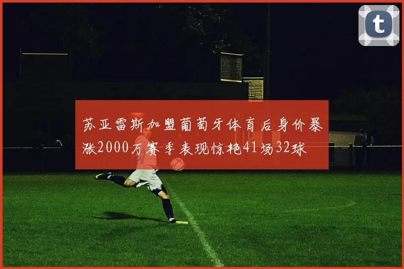 苏亚雷斯加盟葡萄牙体育后身价暴涨2000万赛季表现惊艳41场32球