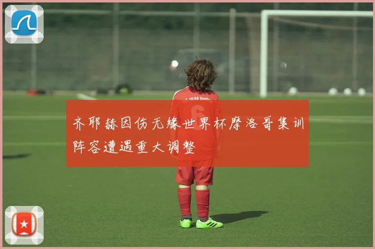 齐耶赫因伤无缘世界杯摩洛哥集训阵容遭遇重大调整
