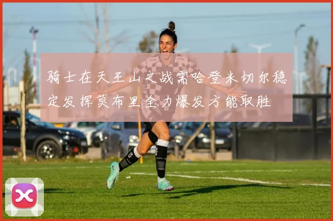 骑士在天王山之战需哈登米切尔稳定发挥莫布里全力爆发方能取胜