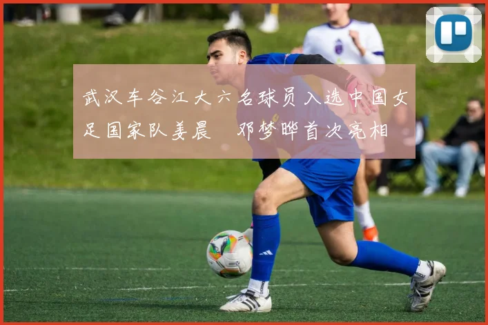武汉车谷江大六名球员入选中国女足国家队姜晨璟邓梦晔首次亮相