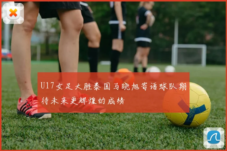 U17女足大胜泰国马晓旭寄语球队期待未来更辉煌的成绩