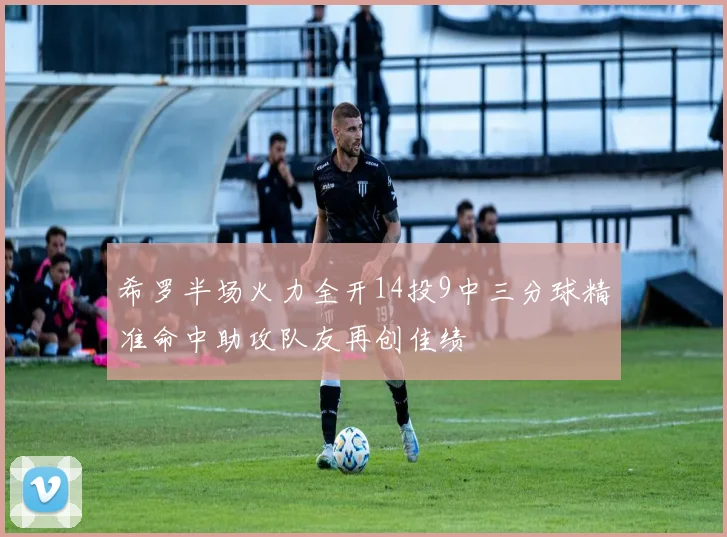 希罗半场火力全开14投9中三分球精准命中助攻队友再创佳绩