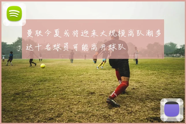 曼联今夏或将迎来大规模离队潮多达十名球员可能离开球队
