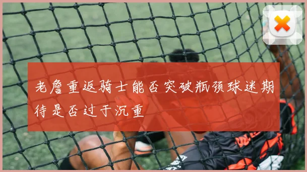 老詹重返骑士能否突破瓶颈球迷期待是否过于沉重