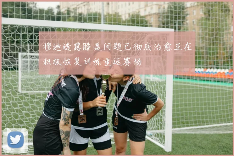 穆迪透露膝盖问题已彻底治愈正在积极恢复训练重返赛场