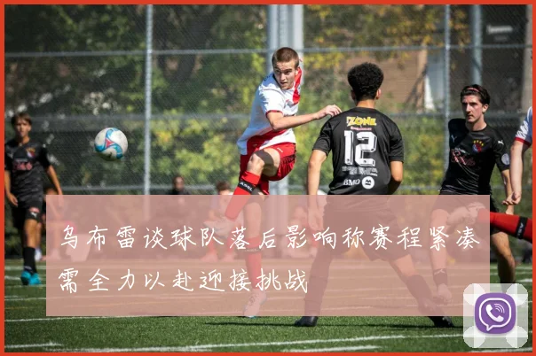 乌布雷谈球队落后影响称赛程紧凑需全力以赴迎接挑战
