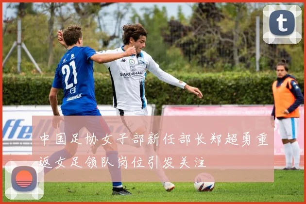 中国足协女子部新任部长郑超勇重返女足领队岗位引发关注