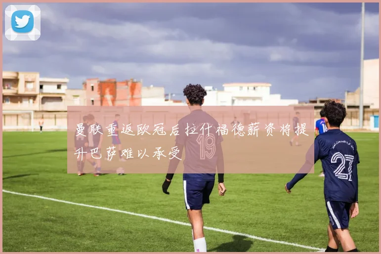 曼联重返欧冠后拉什福德薪资将提升巴萨难以承受