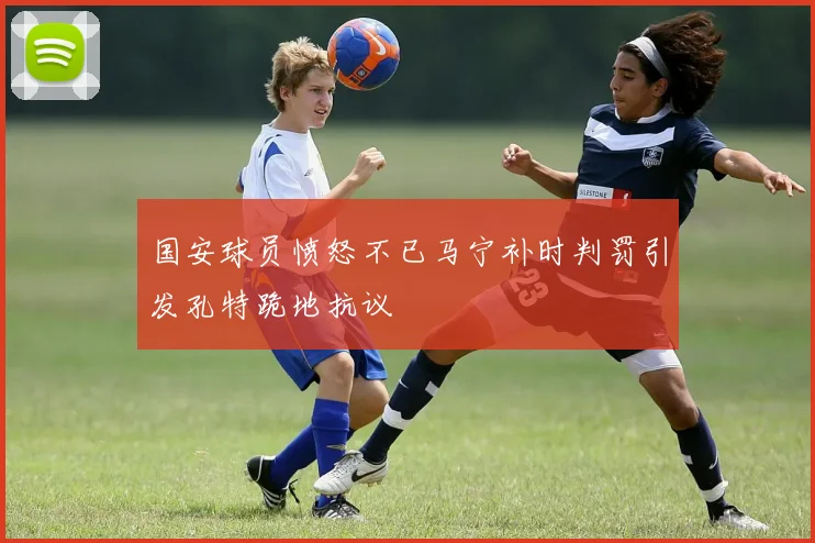 国安球员愤怒不已马宁补时判罚引发孔特跪地抗议