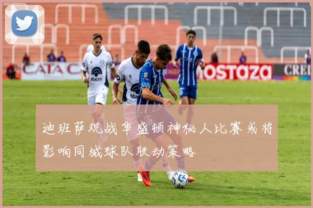 迪班萨观战华盛顿神秘人比赛或将影响同城球队联动策略