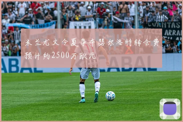 米兰尤文今夏争夺瑟尔洛特转会费预计约2500万欧元