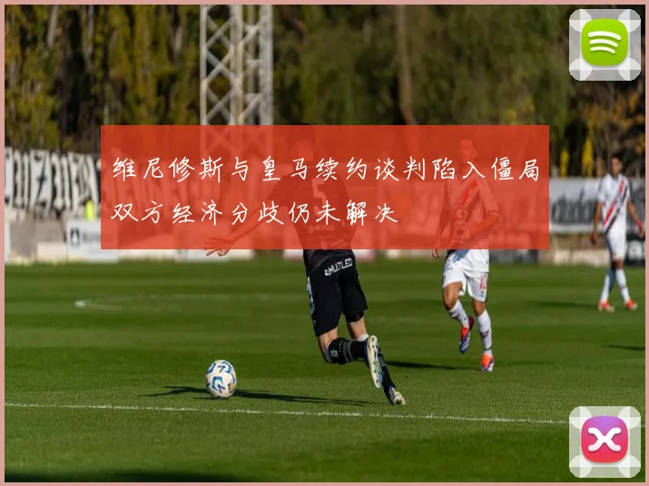 维尼修斯与皇马续约谈判陷入僵局双方经济分歧仍未解决